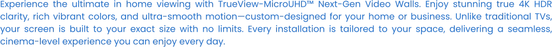 Experience the ultimate in home viewing with TrueView-MicroUHD™ Next-Gen Video Walls. Enjoy stunning true 4K HDR clarity, rich vibrant colors, and ultra-smooth motion—custom-designed for your home or business. Unlike traditional TVs, your screen is built to your exact size with no limits. Every installation is tailored to your space, delivering a seamless, cinema-level experience you can enjoy every day.